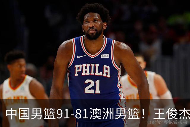 中国男篮91-81澳洲男篮！王俊杰23分全场最佳，高诗岩表现拉胯