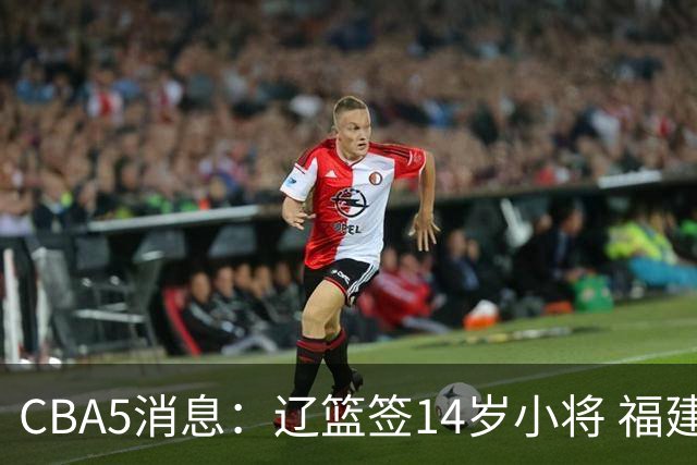 CBA5消息：辽篮签14岁小将 福建签强援 徐昕签美方经纪 徐杰刻苦特训